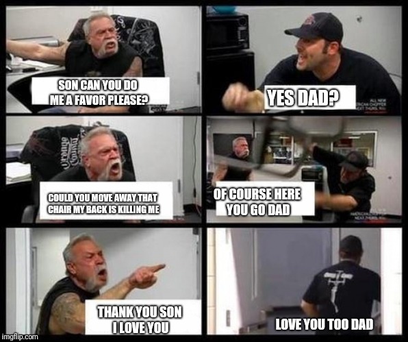 Dad and son chopper meme | SON CAN YOU DO ME A FAVOR PLEASE? YES DAD? OF COURSE HERE YOU GO DAD; COULD YOU MOVE AWAY THAT CHAIR MY BACK IS KILLING ME; THANK YOU SON I LOVE YOU; LOVE YOU TOO DAD | image tagged in memes,american chopper argument | made w/ Imgflip meme maker