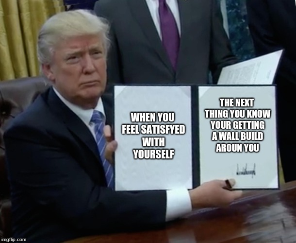 Trump Bill Signing Meme | WHEN YOU FEEL SATISFYED WITH YOURSELF; THE NEXT THING YOU KNOW YOUR GETTING A WALL BUILD AROUN YOU | image tagged in memes,trump bill signing | made w/ Imgflip meme maker