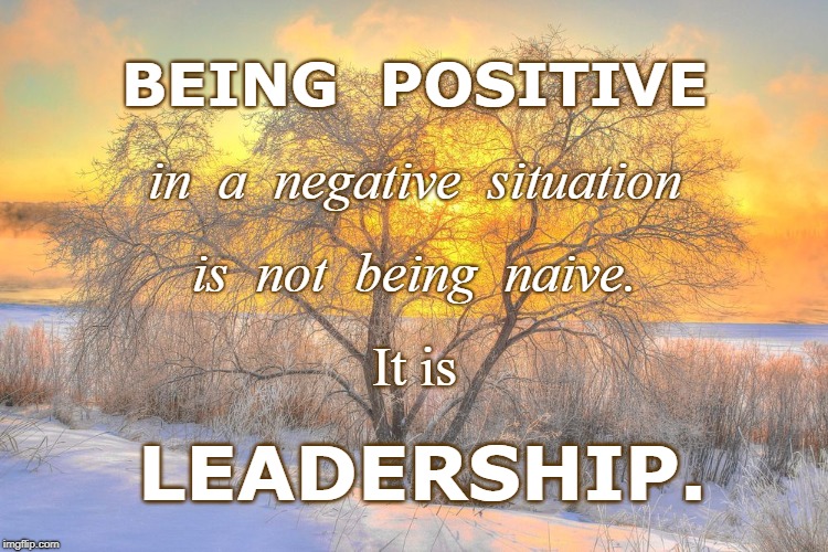 Positive Leadership | BEING  POSITIVE; in  a  negative  situation; is  not  being  naive. It is; LEADERSHIP. | image tagged in being positive,not naive,positive leadership | made w/ Imgflip meme maker