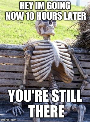 Waiting Skeleton Meme | HEY IM GOING NOW 10 HOURS LATER; YOU'RE STILL THERE | image tagged in memes,waiting skeleton | made w/ Imgflip meme maker