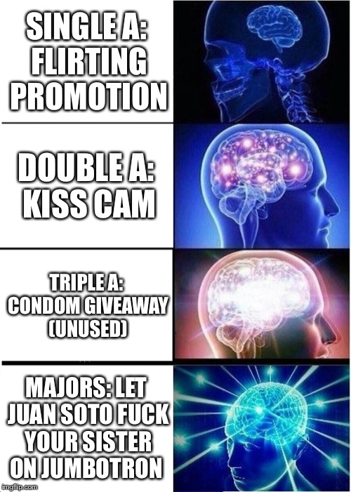 Expanding Brain Meme | SINGLE A: FLIRTING PROMOTION; DOUBLE A: KISS CAM; TRIPLE A: CONDOM GIVEAWAY (UNUSED); MAJORS: LET JUAN SOTO FUCK YOUR SISTER ON JUMBOTRON | image tagged in memes,expanding brain | made w/ Imgflip meme maker