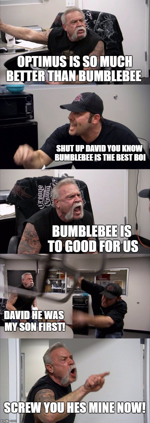 American Chopper Argument | OPTIMUS IS SO MUCH BETTER THAN BUMBLEBEE; SHUT UP DAVID YOU KNOW BUMBLEBEE IS THE BEST BOI; BUMBLEBEE IS TO GOOD FOR US; DAVID HE WAS MY SON FIRST! SCREW YOU HES MINE NOW! | image tagged in memes,american chopper argument | made w/ Imgflip meme maker