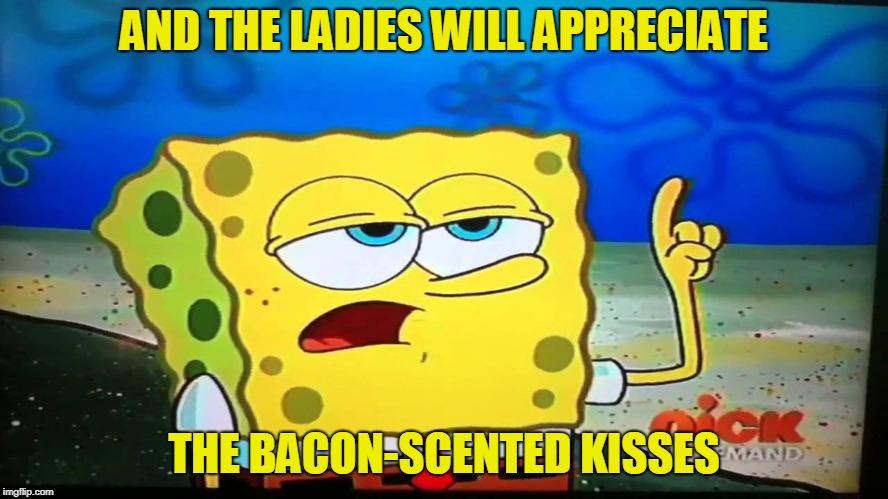 spongebob ill have you know  | AND THE LADIES WILL APPRECIATE THE BACON-SCENTED KISSES | image tagged in spongebob ill have you know | made w/ Imgflip meme maker
