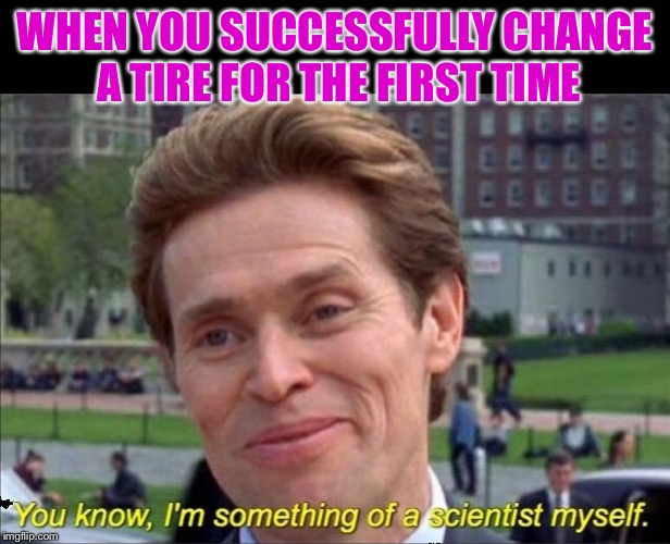 You know, I'm something of a scientist myself | WHEN YOU SUCCESSFULLY CHANGE A TIRE FOR THE FIRST TIME | image tagged in you know i'm something of a scientist myself | made w/ Imgflip meme maker
