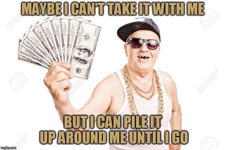 No, you can't have it! | MAYBE I CAN'T TAKE IT WITH ME; BUT I CAN PILE IT UP AROUND ME UNTIL I GO | image tagged in old with money | made w/ Imgflip meme maker