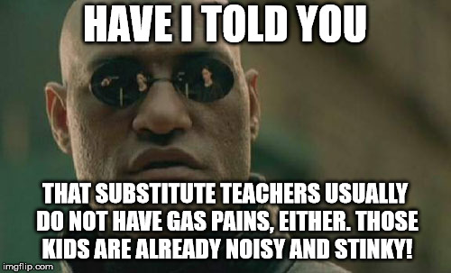 Matrix Morpheus Meme | HAVE I TOLD YOU THAT SUBSTITUTE TEACHERS USUALLY DO NOT HAVE GAS PAINS, EITHER. THOSE KIDS ARE ALREADY NOISY AND STINKY! | image tagged in memes,matrix morpheus | made w/ Imgflip meme maker