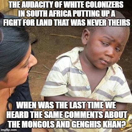 Third World Skeptical Kid Meme | THE AUDACITY OF WHITE COLONIZERS IN SOUTH AFRICA PUTTING UP A FIGHT FOR LAND THAT WAS NEVER THEIRS; WHEN WAS THE LAST TIME WE HEARD THE SAME COMMENTS ABOUT THE MONGOLS AND GENGHIS KHAN? | image tagged in memes,third world skeptical kid | made w/ Imgflip meme maker