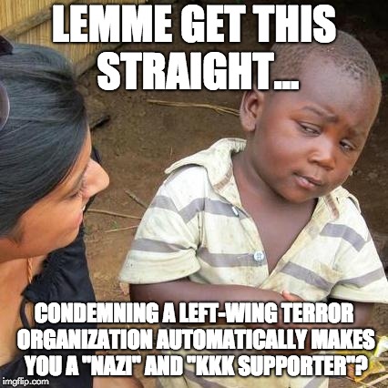 LEMME GET THIS STRAIGHT... CONDEMNING A LEFT-WING TERROR ORGANIZATION AUTOMATICALLY MAKES YOU A "NAZI" AND "KKK SUPPORTER"? | image tagged in memes,third world skeptical kid | made w/ Imgflip meme maker
