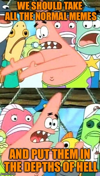 Put It Somewhere Else Patrick Meme | WE SHOULD TAKE ALL THE NORMAL MEMES; AND PUT THEM IN THE DEPTHS OF HELL | image tagged in memes,put it somewhere else patrick | made w/ Imgflip meme maker