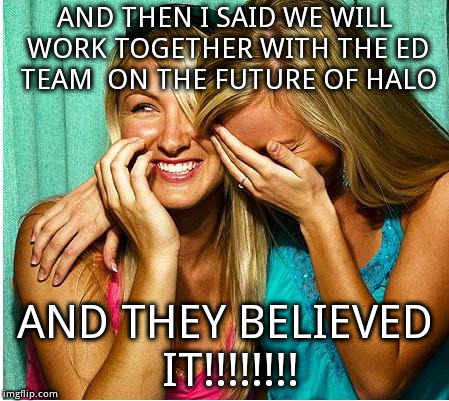 Laughing Girls | AND THEN I SAID WE WILL WORK TOGETHER WITH THE ED TEAM  ON THE FUTURE OF HALO; AND THEY BELIEVED IT!!!!!!!! | image tagged in laughing girls | made w/ Imgflip meme maker