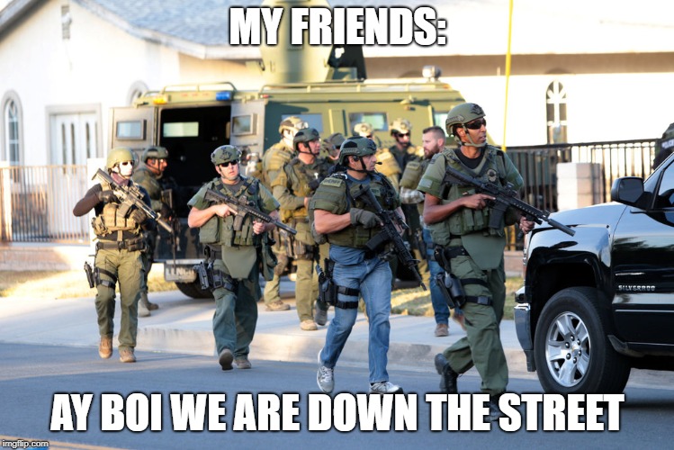 san bernadino swat troopers police ar-15 same weapon as shooter  | MY FRIENDS:; AY BOI WE ARE DOWN THE STREET | image tagged in san bernadino swat troopers police ar-15 same weapon as shooter | made w/ Imgflip meme maker
