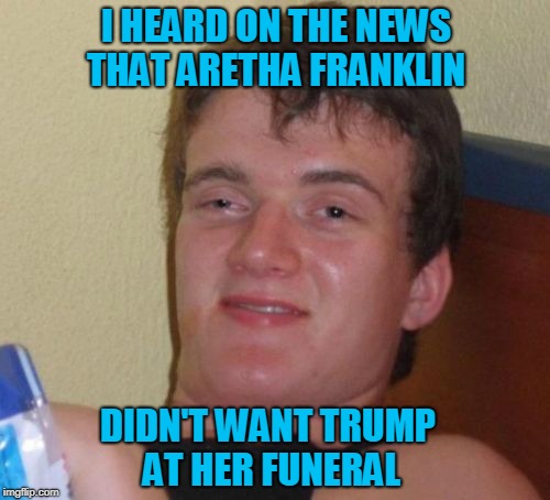 You Know, 10 Guy is Probably Right | I HEARD ON THE NEWS THAT ARETHA FRANKLIN; DIDN'T WANT TRUMP AT HER FUNERAL | image tagged in memes,10 guy,aretha franklin,john mccain,donald trump | made w/ Imgflip meme maker