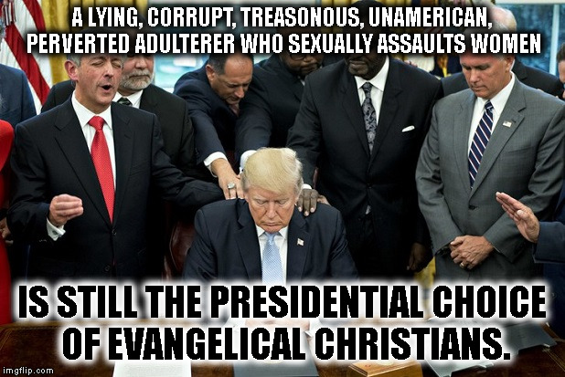 WTG jesus freaks! | A LYING, CORRUPT, TREASONOUS, UNAMERICAN, PERVERTED ADULTERER WHO SEXUALLY ASSAULTS WOMEN; IS STILL THE PRESIDENTIAL CHOICE OF EVANGELICAL CHRISTIANS. | image tagged in donald trump,christian,evangelicals,traitor,first amendment,jesus | made w/ Imgflip meme maker
