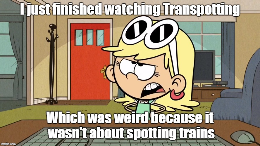 Lana/Leni's opinion on Trainspotting | I just finished watching Transpotting; Which was weird because it wasn't about spotting trains | image tagged in the loud house | made w/ Imgflip meme maker