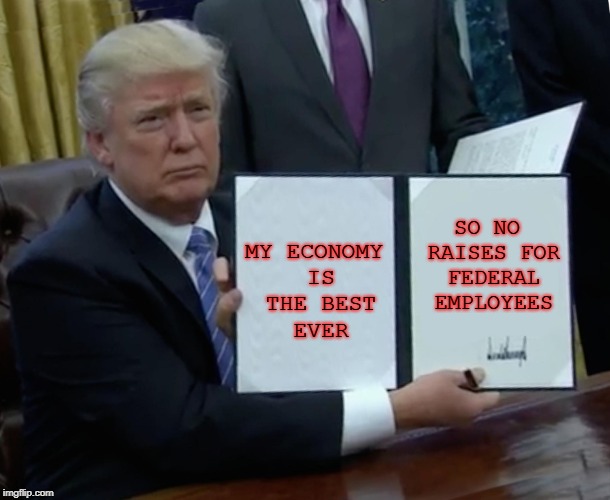 Trump Bill Signing | MY ECONOMY IS THE BEST EVER; SO NO RAISES FOR FEDERAL EMPLOYEES | image tagged in memes,trump bill signing | made w/ Imgflip meme maker