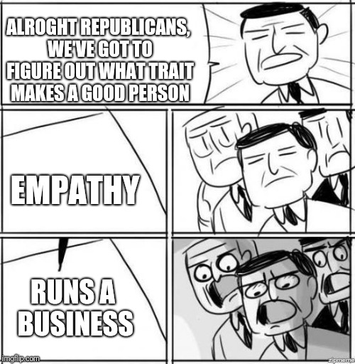 Alright gentlemen | ALROGHT REPUBLICANS, WE'VE GOT TO FIGURE OUT WHAT TRAIT MAKES A GOOD PERSON; EMPATHY; RUNS A BUSINESS | image tagged in alright gentlemen | made w/ Imgflip meme maker