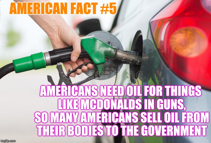 American Fact #5  : We love oil. | AMERICAN FACT #5; AMERICANS NEED OIL FOR THINGS LIKE MCDONALDS IN GUNS, SO MANY AMERICANS SELL OIL FROM THEIR BODIES TO THE GOVERNMENT | image tagged in american facts | made w/ Imgflip meme maker