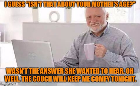 I GUESS "ISN'T THAT ABOUT YOUR MOTHER'S AGE?" WASN'T THE ANSWER SHE WANTED TO HEAR. OH WELL. THE COUCH WILL KEEP ME COMFY TONIGHT. | made w/ Imgflip meme maker