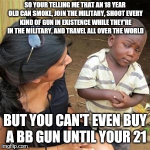 If an 18 year old is mature enough to join the Military and shoot all kinds of things why does a civilian have to wait 3 years? | SO YOUR TELLING ME THAT AN 18 YEAR OLD CAN SMOKE, JOIN THE MILITARY, SHOOT EVERY KIND OF GUN IN EXISTENCE WHILE THEY'RE IN THE MILITARY, AND TRAVEL ALL OVER THE WORLD; BUT YOU CAN'T EVEN BUY A BB GUN UNTIL YOUR 21 | image tagged in so youre telling me | made w/ Imgflip meme maker