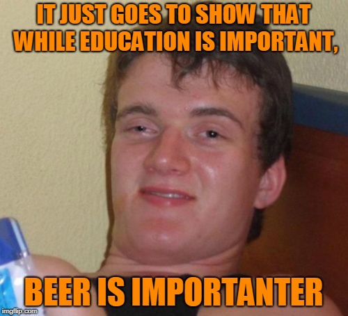 10 Guy Meme | IT JUST GOES TO SHOW THAT WHILE EDUCATION IS IMPORTANT, BEER IS IMPORTANTER | image tagged in memes,10 guy | made w/ Imgflip meme maker