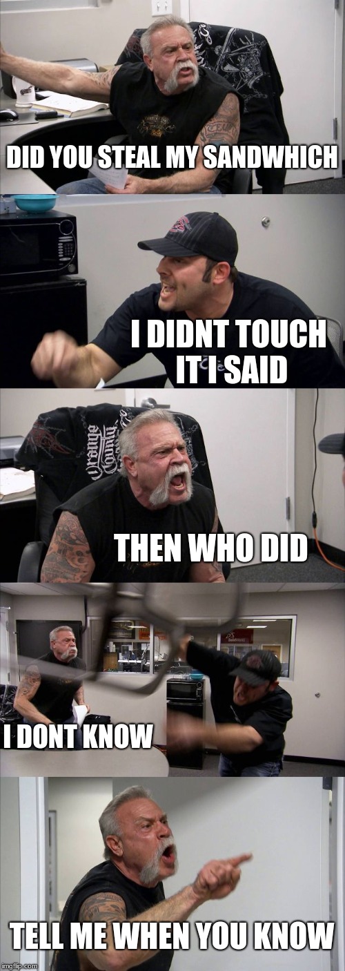 American Chopper Argument | DID YOU STEAL MY SANDWHICH; I DIDNT TOUCH IT I SAID; THEN WHO DID; I DONT KNOW; TELL ME WHEN YOU KNOW | image tagged in memes,american chopper argument | made w/ Imgflip meme maker