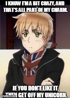 Hetalia England  | I KNOW I'M A BIT CRAZY, AND THAT'S ALL PART OF MY CHARM. IF YOU DON'T LIKE IT, THEN GET OFF MY UNICORN. | image tagged in hetalia england | made w/ Imgflip meme maker