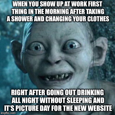 Gollum Meme | WHEN YOU SHOW UP AT WORK FIRST THING IN THE MORNING AFTER TAKING A SHOWER AND CHANGING YOUR CLOTHES; RIGHT AFTER GOING OUT DRINKING ALL NIGHT WITHOUT SLEEPING AND IT’S PICTURE DAY FOR THE NEW WEBSITE | image tagged in memes,gollum,fail week,true story | made w/ Imgflip meme maker