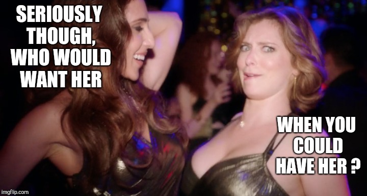 SERIOUSLY THOUGH, WHO WOULD WANT HER WHEN YOU COULD HAVE HER ? | made w/ Imgflip meme maker