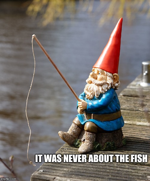 fishing gnome | IT WAS NEVER ABOUT THE FISH | image tagged in fishing gnome | made w/ Imgflip meme maker