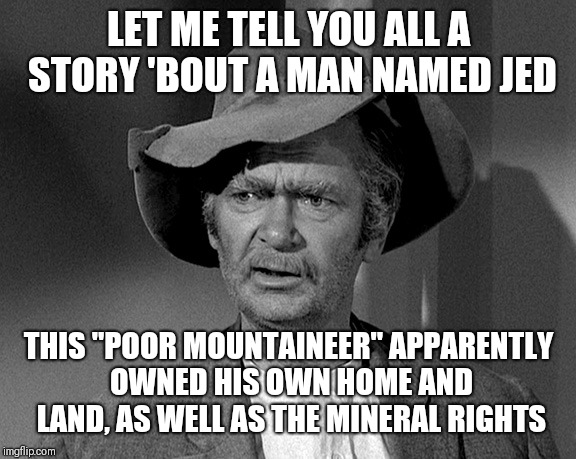 Jed Clampett | LET ME TELL YOU ALL A STORY 'BOUT A MAN NAMED JED; THIS "POOR MOUNTAINEER" APPARENTLY OWNED HIS OWN HOME AND LAND, AS WELL AS THE MINERAL RIGHTS | image tagged in jed clampett | made w/ Imgflip meme maker