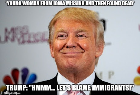 It actually happened! I find it quite sad that people are actually falling for the bullshit propaganda he makes. | *YOUNG WOMAN FROM IOWA MISSING AND THEN FOUND DEAD*; TRUMP: "HMMM... LET'S BLAME IMMIGRANTS!" | image tagged in donald trump,donald trump is an idiot,memes,iowa,immigrants,immigration | made w/ Imgflip meme maker