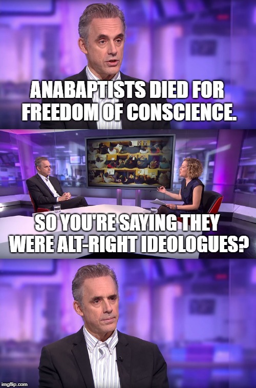 Jordan Peterson vs Feminist Interviewer | ANABAPTISTS DIED FOR FREEDOM OF CONSCIENCE. SO YOU'RE SAYING THEY WERE ALT-RIGHT IDEOLOGUES? | image tagged in jordan peterson vs feminist interviewer | made w/ Imgflip meme maker