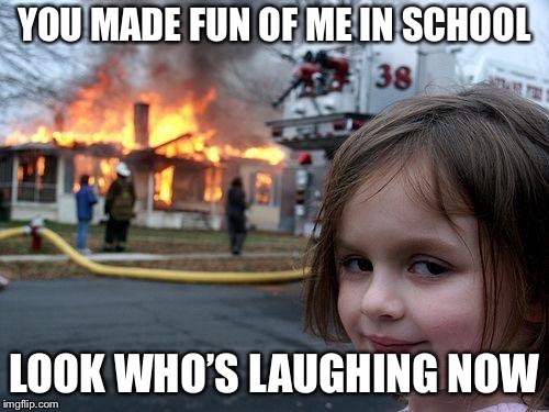 Disaster Girl Meme | YOU MADE FUN OF ME IN SCHOOL; LOOK WHO’S LAUGHING NOW | image tagged in memes,disaster girl | made w/ Imgflip meme maker