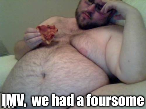 fat man | IMV,  we had a foursome | image tagged in fat man | made w/ Imgflip meme maker