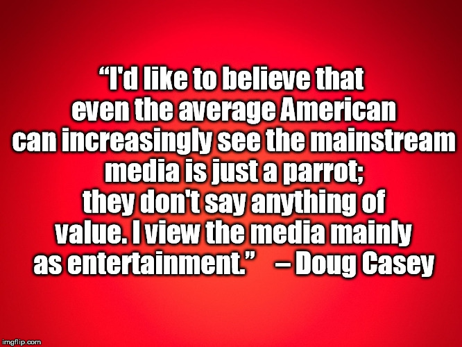 Red Background | “I'd like to believe that even the average American can increasingly see the mainstream media is just a parrot; they don't say anything of value. I view the media mainly as entertainment.”
 

– Doug Casey | image tagged in red background | made w/ Imgflip meme maker