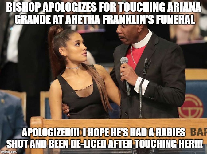 Bishop apologizes for touching Ariana Grande. | BISHOP APOLOGIZES FOR TOUCHING ARIANA GRANDE AT ARETHA FRANKLIN'S FUNERAL; APOLOGIZED!!!  I HOPE HE'S HAD A RABIES SHOT AND BEEN DE-LICED AFTER TOUCHING HER!!! | image tagged in bishop,apologizes,araina,grande,rabies,fleas | made w/ Imgflip meme maker