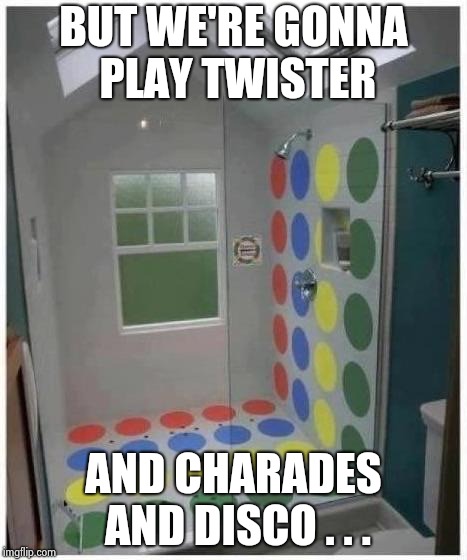 Shower Twister | BUT WE'RE GONNA PLAY TWISTER AND CHARADES AND DISCO . . . | image tagged in shower twister | made w/ Imgflip meme maker