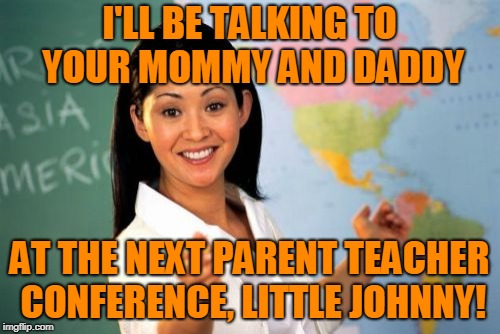 Unhelpful High School Teacher Meme | I'LL BE TALKING TO YOUR MOMMY AND DADDY AT THE NEXT PARENT TEACHER CONFERENCE, LITTLE JOHNNY! | image tagged in memes,unhelpful high school teacher | made w/ Imgflip meme maker