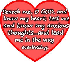 Psalms 139:23-24 Know My Heart, Test My Anxious Thoughts  | Search me, O GOD, and; know my heart; test me; and know my anxious; thoughts...and lead; me in the way; everlasting. | image tagged in bible,holy bible,holy spirit,verse,god,bible verse | made w/ Imgflip meme maker