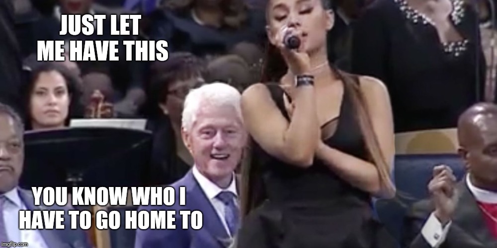 Bill being Bill  | JUST LET ME HAVE THIS; YOU KNOW WHO I HAVE TO GO HOME TO | image tagged in memes,bill clinton,ariana grande | made w/ Imgflip meme maker