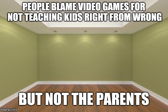 Empty Room | PEOPLE BLAME VIDEO GAMES FOR NOT TEACHING KIDS RIGHT FROM WRONG BUT NOT THE PARENTS | image tagged in empty room | made w/ Imgflip meme maker