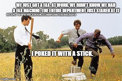 Office Space Fax Machine | WE JUST GOT A FAX. AT WORK. WE DIDN'T KNOW WE HAD A FAX MACHINE. THE ENTIRE DEPARTMENT JUST STARED AT IT; HTTPS://WWW.FACEBOOK.COM/FUNNYBONE.INFO/; . I POKED IT WITH A STICK. | image tagged in office space fax machine | made w/ Imgflip meme maker