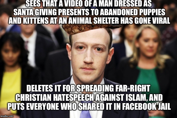 Scumbag Zuckerberg | SEES THAT A VIDEO OF A MAN DRESSED AS SANTA GIVING PRESENTS TO ABANDONED PUPPIES AND KITTENS AT AN ANIMAL SHELTER HAS GONE VIRAL; DELETES IT FOR SPREADING FAR-RIGHT CHRISTIAN HATESPEECH AGAINST ISLAM, AND PUTS EVERYONE WHO SHARED IT IN FACEBOOK JAIL | image tagged in scumbag zuckerberg,scumbag | made w/ Imgflip meme maker
