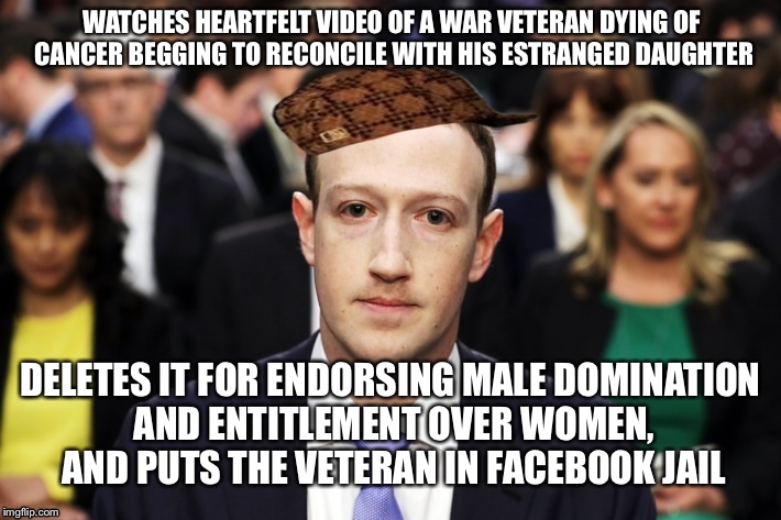 Scumbag Zuckerberg | WATCHES HEARTFELT VIDEO OF A WAR VETERAN DYING OF CANCER BEGGING TO RECONCILE WITH HIS ESTRANGED DAUGHTER; DELETES IT FOR ENDORSING MALE DOMINATION AND ENTITLEMENT OVER WOMEN, AND PUTS THE VETERAN IN FACEBOOK JAIL | image tagged in scumbag zuckerberg | made w/ Imgflip meme maker