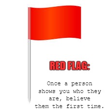  red flag | RED FLAG:; Once a person shows you who they are, believe them the first time. | image tagged in relationships,friends,lovers | made w/ Imgflip meme maker