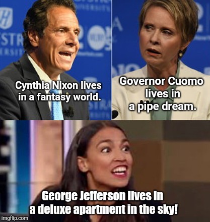 NYC Liberal candidate platforms |  Governor Cuomo lives in a pipe dream. Cynthia Nixon lives in a fantasy world. George Jefferson lives in a deluxe apartment in the sky! | image tagged in nyc liberal candidate platforms,andrew cuomo,cynthia nixon,alexandria ocasio-cortez | made w/ Imgflip meme maker