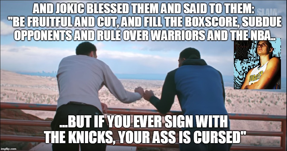 AND JOKIC BLESSED THEM AND SAID TO THEM: "BE FRUITFUL AND CUT, AND FILL THE BOXSCORE, SUBDUE OPPONENTS AND RULE OVER WARRIORS AND THE NBA.. ...BUT IF YOU EVER SIGN WITH THE KNICKS, YOUR ASS IS CURSED" | made w/ Imgflip meme maker