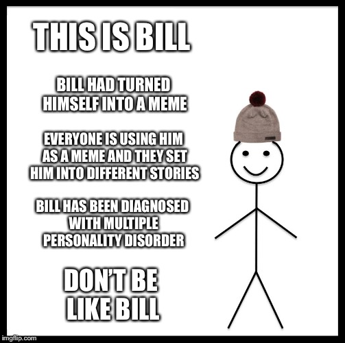 This is how it will become | THIS IS BILL; BILL HAD TURNED HIMSELF INTO A MEME; EVERYONE IS USING HIM AS A MEME AND THEY SET HIM INTO DIFFERENT STORIES; BILL HAS BEEN DIAGNOSED WITH MULTIPLE PERSONALITY DISORDER; DON’T BE LIKE BILL | image tagged in memes,be like bill,funny,don't be like bill | made w/ Imgflip meme maker