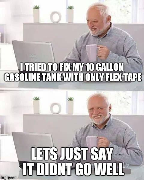 Hide the Pain Harold | I TRIED TO FIX MY 10 GALLON GASOLINE TANK WITH ONLY FLEX TAPE; LETS JUST SAY IT DIDNT GO WELL | image tagged in memes,hide the pain harold | made w/ Imgflip meme maker