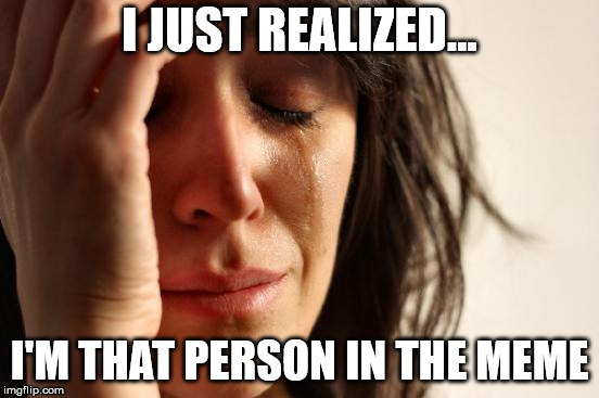 First World Problems Meme | I JUST REALIZED... I'M THAT PERSON IN THE MEME | image tagged in memes,first world problems | made w/ Imgflip meme maker